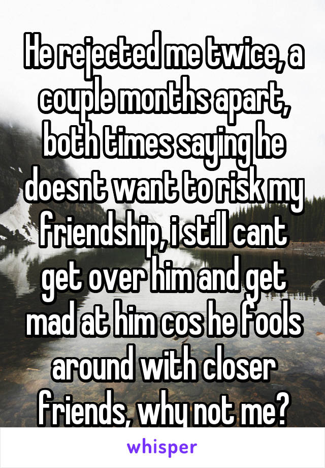 He rejected me twice, a couple months apart, both times saying he doesnt want to risk my friendship, i still cant get over him and get mad at him cos he fools around with closer friends, why not me?