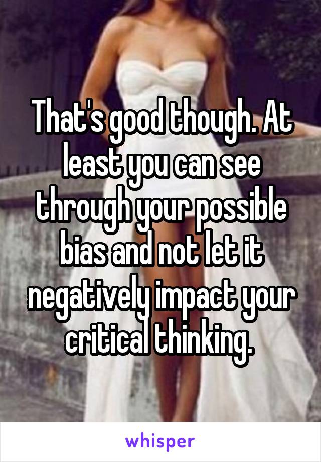 That's good though. At least you can see through your possible bias and not let it negatively impact your critical thinking. 