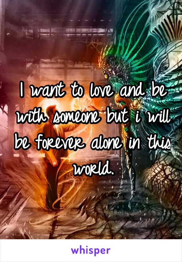 I want to love and be with someone but i will be forever alone in this world.