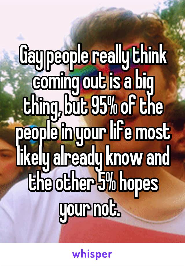 Gay people really think coming out is a big thing, but 95% of the people in your life most likely already know and the other 5% hopes your not.  