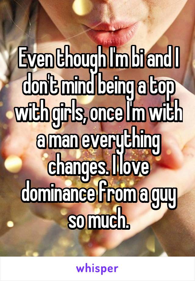 Even though I'm bi and I don't mind being a top with girls, once I'm with a man everything changes. I love dominance from a guy so much.