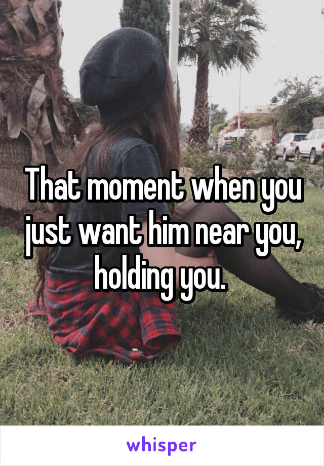 That moment when you just want him near you, holding you. 