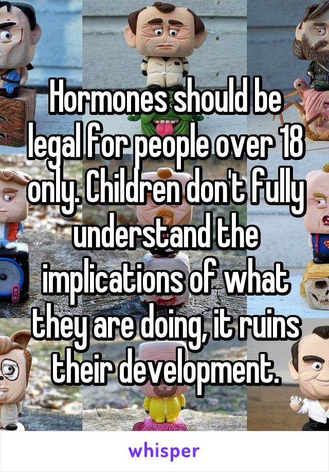 Hormones should be legal for people over 18 only. Children don't fully understand the implications of what they are doing, it ruins their development.