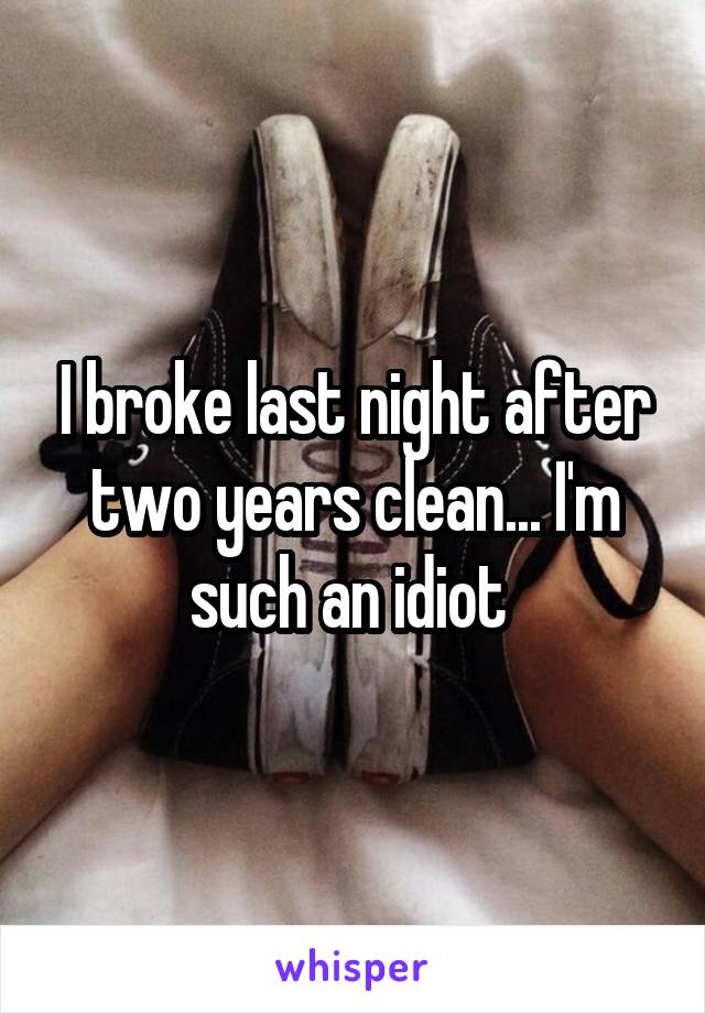 I broke last night after two years clean... I'm such an idiot 