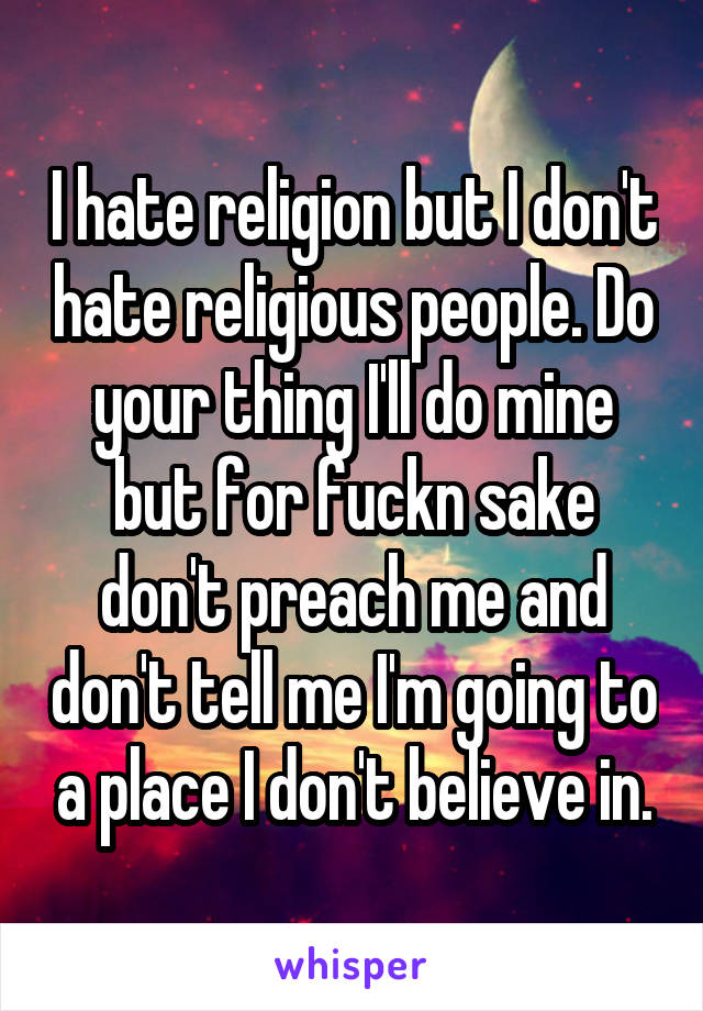 I hate religion but I don't hate religious people. Do your thing I'll do mine but for fuckn sake don't preach me and don't tell me I'm going to a place I don't believe in.