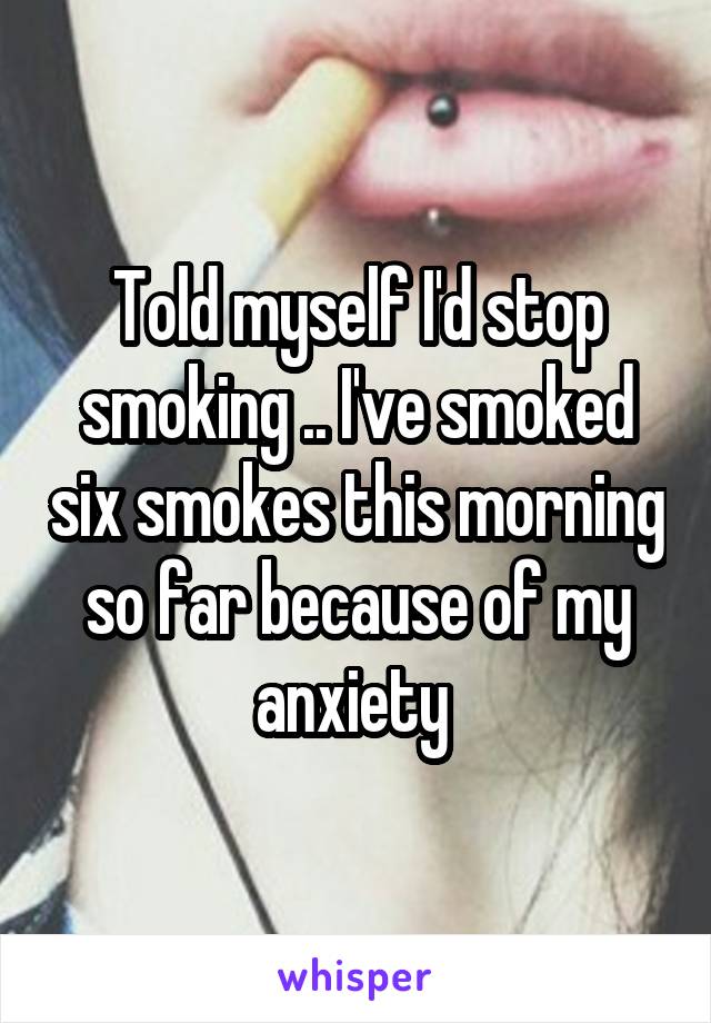 Told myself I'd stop smoking .. I've smoked six smokes this morning so far because of my anxiety 