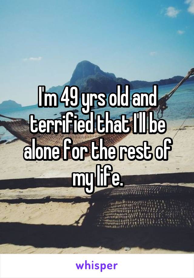 I'm 49 yrs old and terrified that I'll be alone for the rest of my life.