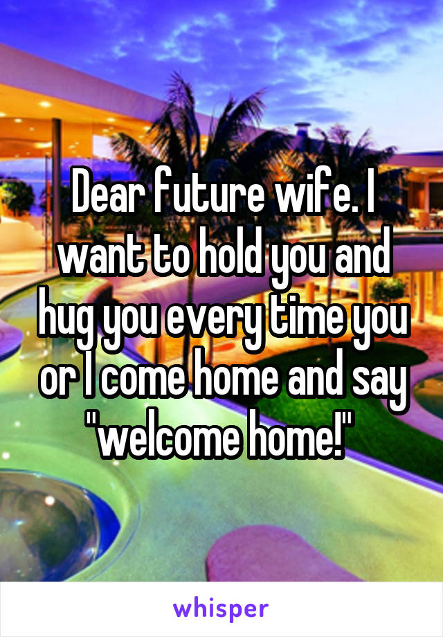 Dear future wife. I want to hold you and hug you every time you or I come home and say "welcome home!" 