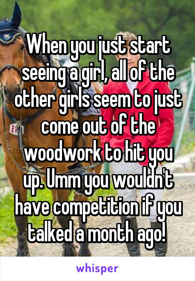 When you just start seeing a girl, all of the other girls seem to just come out of the woodwork to hit you up. Umm you wouldn't have competition if you talked a month ago! 