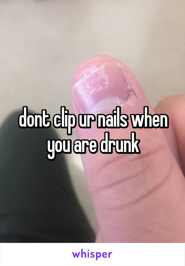 dont clip ur nails when you are drunk