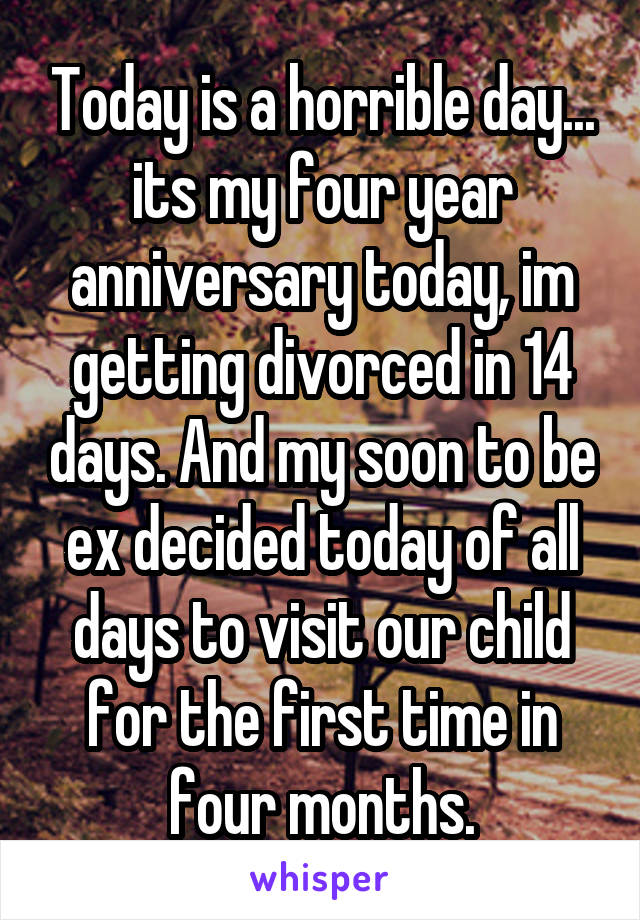 Today is a horrible day... its my four year anniversary today, im getting divorced in 14 days. And my soon to be ex decided today of all days to visit our child for the first time in four months.