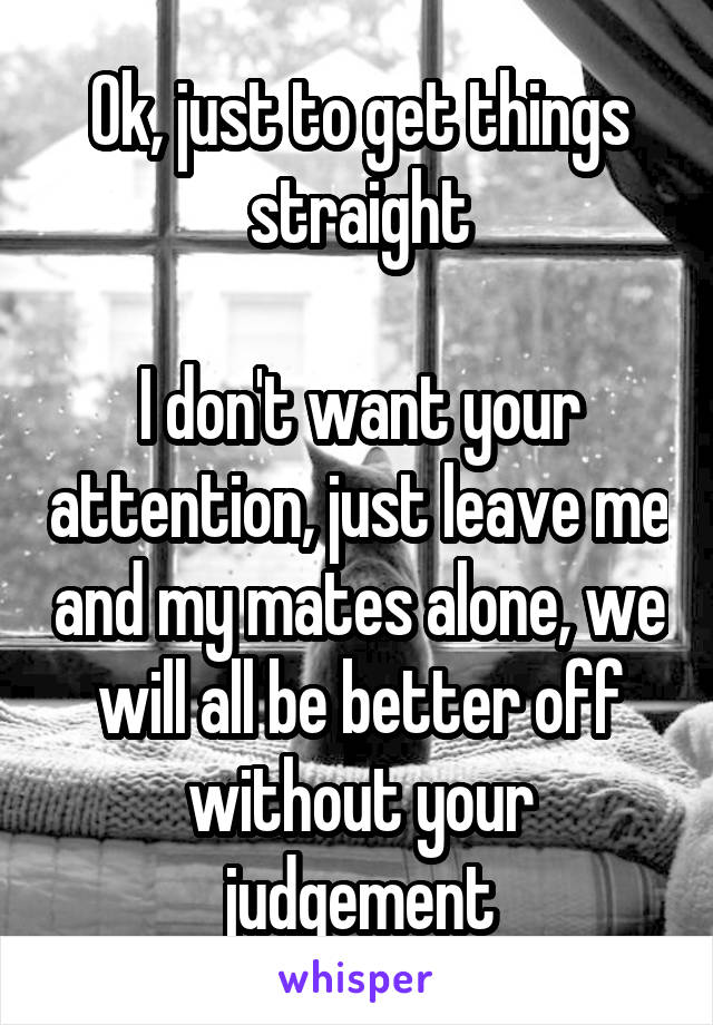 Ok, just to get things straight

I don't want your attention, just leave me and my mates alone, we will all be better off without your judgement