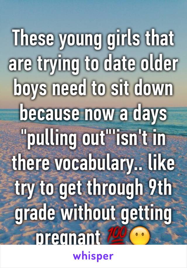 These young girls that are trying to date older boys need to sit down  because now a days "pulling out"'isn't in there vocabulary.. like try to get through 9th grade without getting pregnant 💯😶