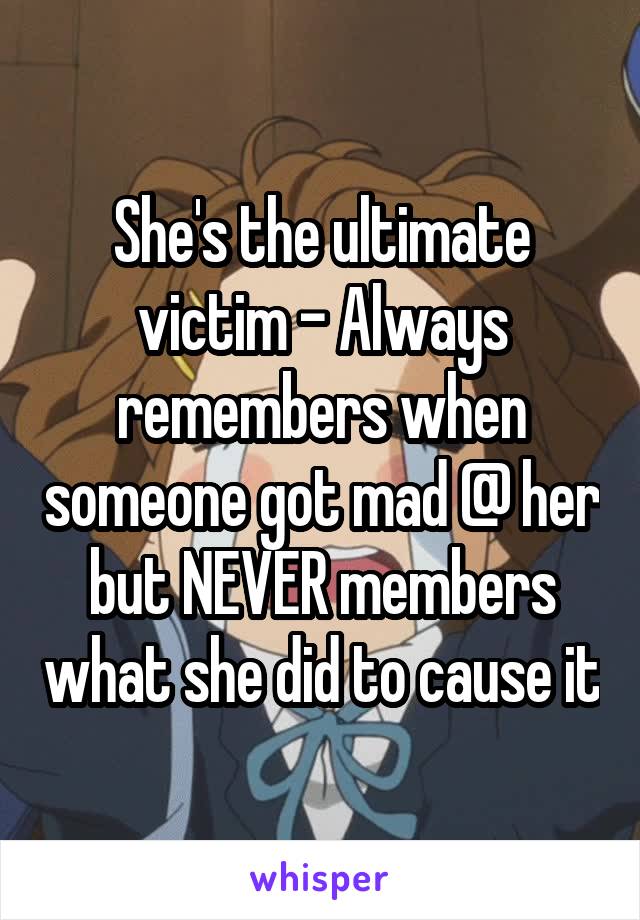 She's the ultimate victim - Always remembers when someone got mad @ her but NEVER members what she did to cause it