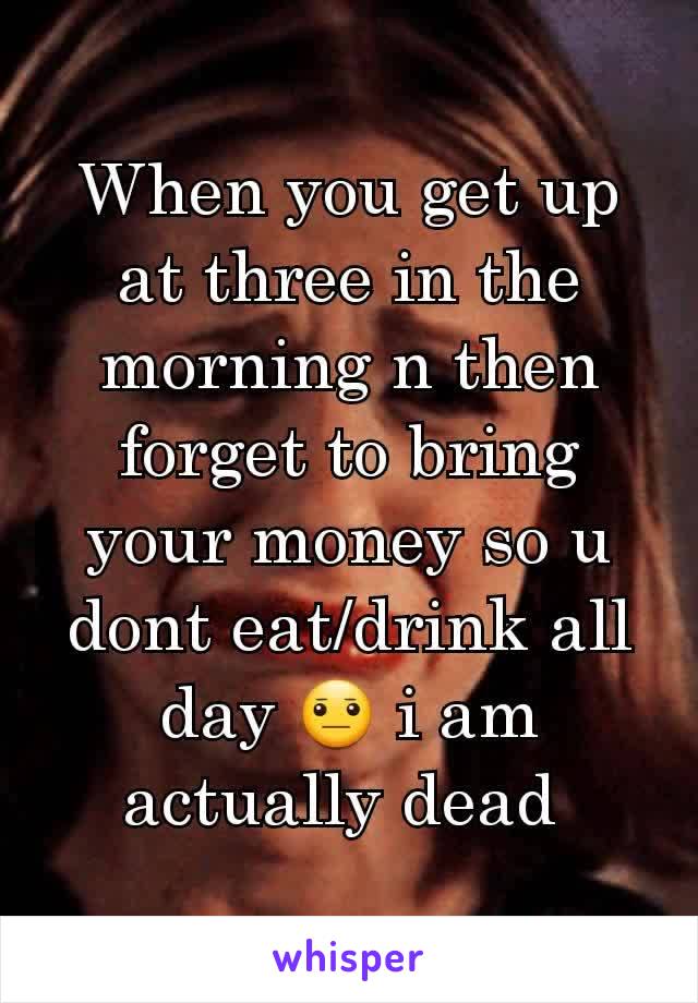 When you get up at three in the morning n then forget to bring your money so u dont eat/drink all day 😐 i am actually dead 