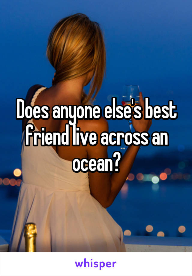 Does anyone else's best friend live across an ocean?