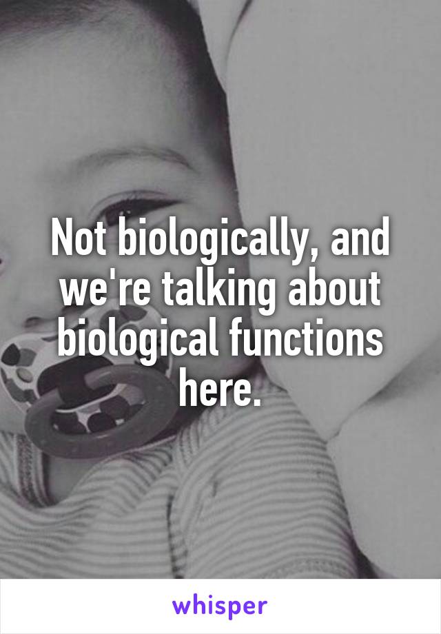 Not biologically, and we're talking about biological functions here.