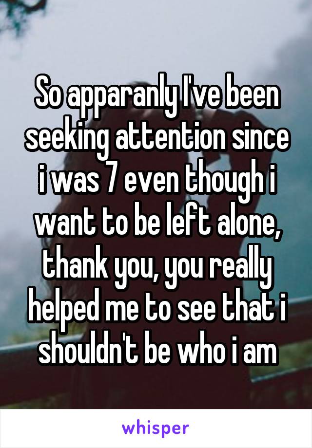 So apparanly I've been seeking attention since i was 7 even though i want to be left alone, thank you, you really helped me to see that i shouldn't be who i am