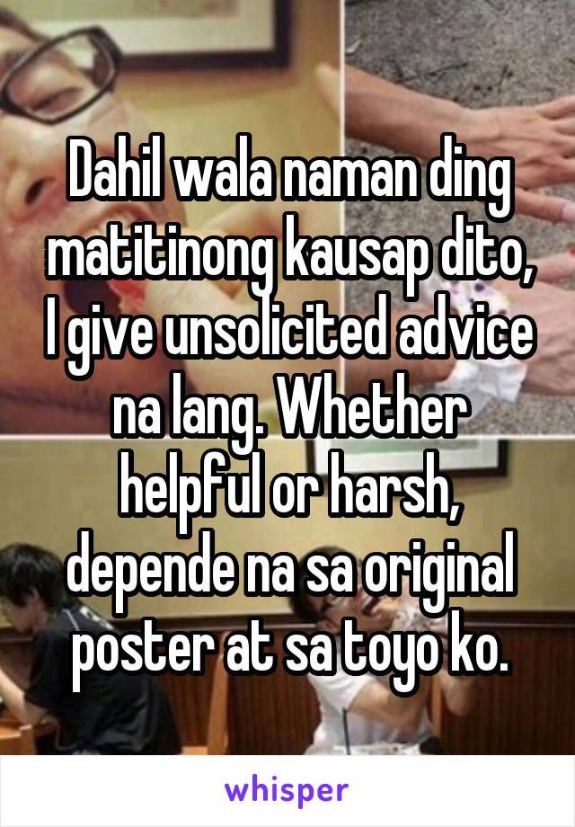 Dahil wala naman ding matitinong kausap dito, I give unsolicited advice na lang. Whether helpful or harsh, depende na sa original poster at sa toyo ko.