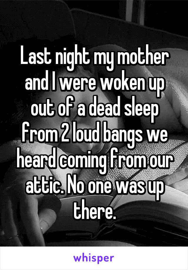 Last night my mother and I were woken up out of a dead sleep from 2 loud bangs we heard coming from our attic. No one was up there.