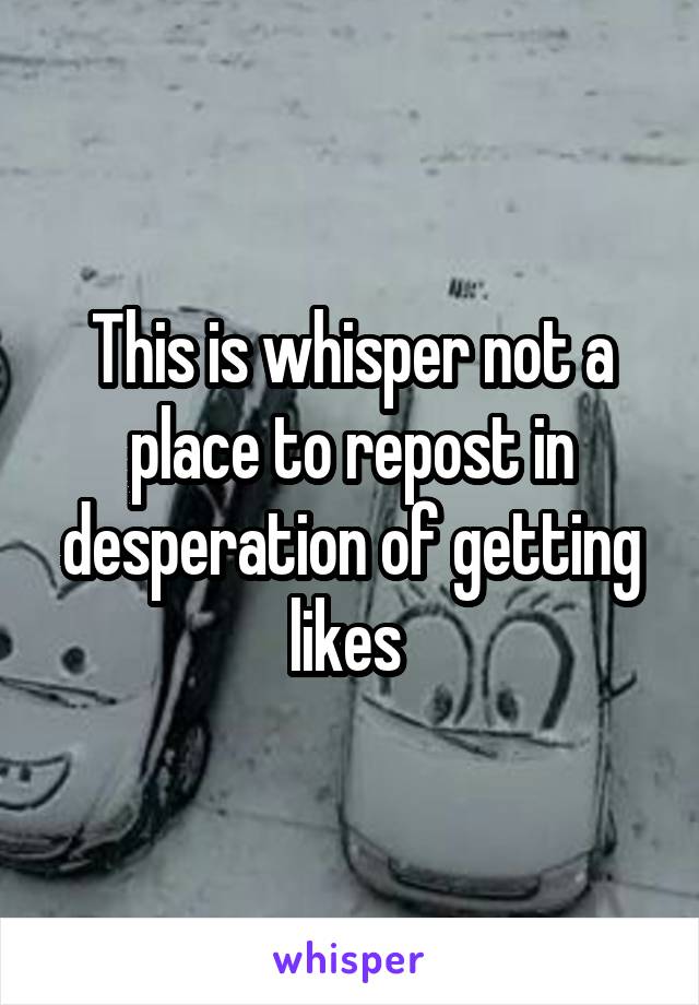 This is whisper not a place to repost in desperation of getting likes 