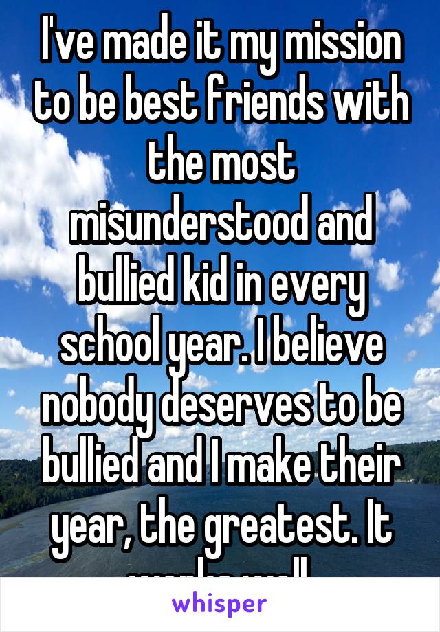 I've made it my mission to be best friends with the most misunderstood and bullied kid in every school year. I believe nobody deserves to be bullied and I make their year, the greatest. It works well.