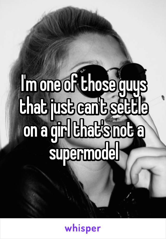 I'm one of those guys that just can't settle on a girl that's not a supermodel