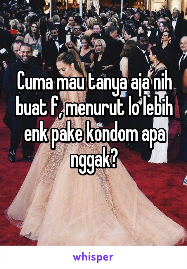 Cuma mau tanya aja nih buat f, menurut lo lebih enk pake kondom apa nggak?
