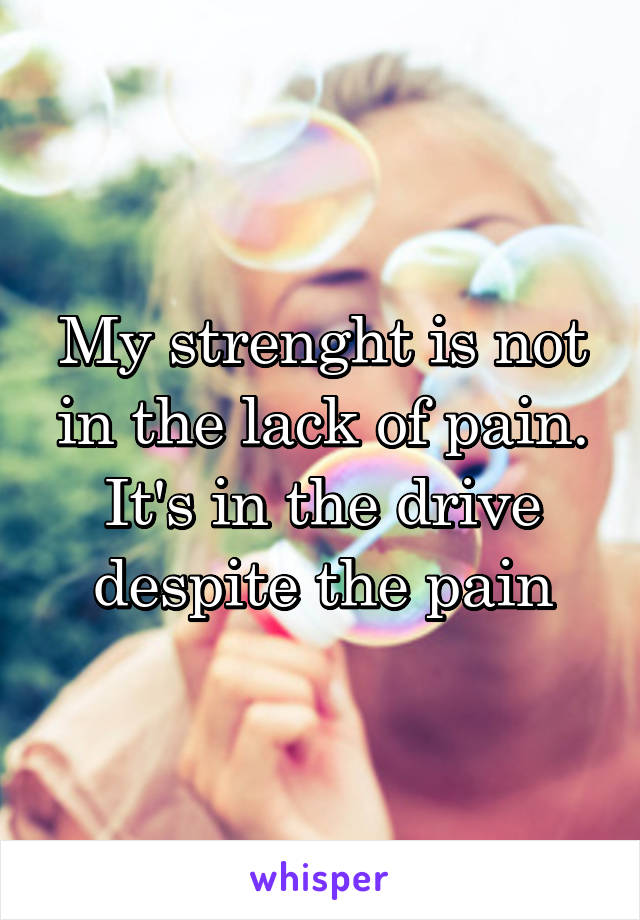 My strenght is not in the lack of pain. It's in the drive despite the pain