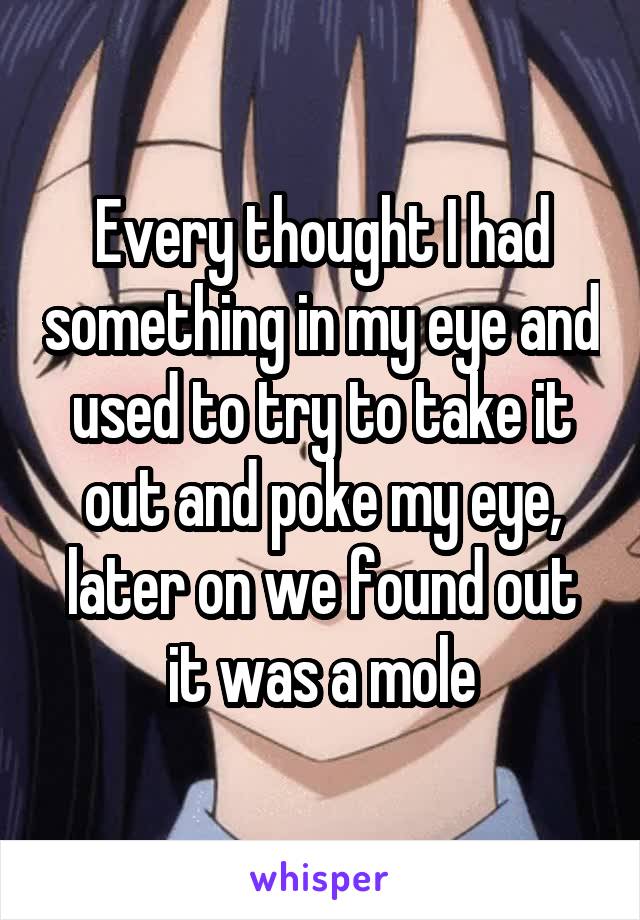 Every thought I had something in my eye and used to try to take it out and poke my eye, later on we found out it was a mole