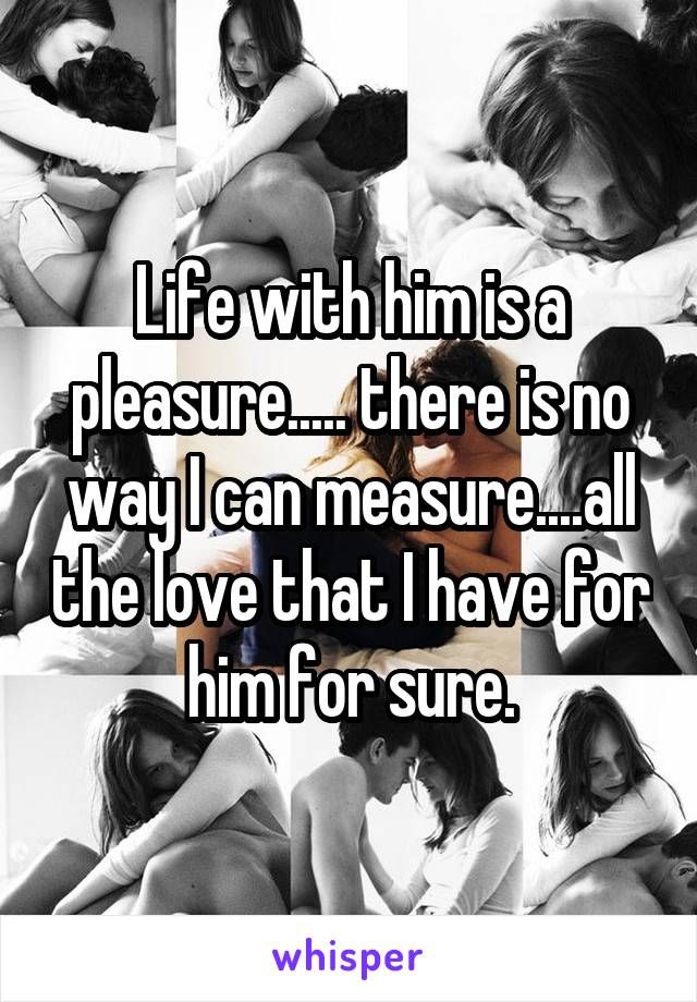 Life with him is a pleasure..... there is no way I can measure....all the love that I have for him for sure.