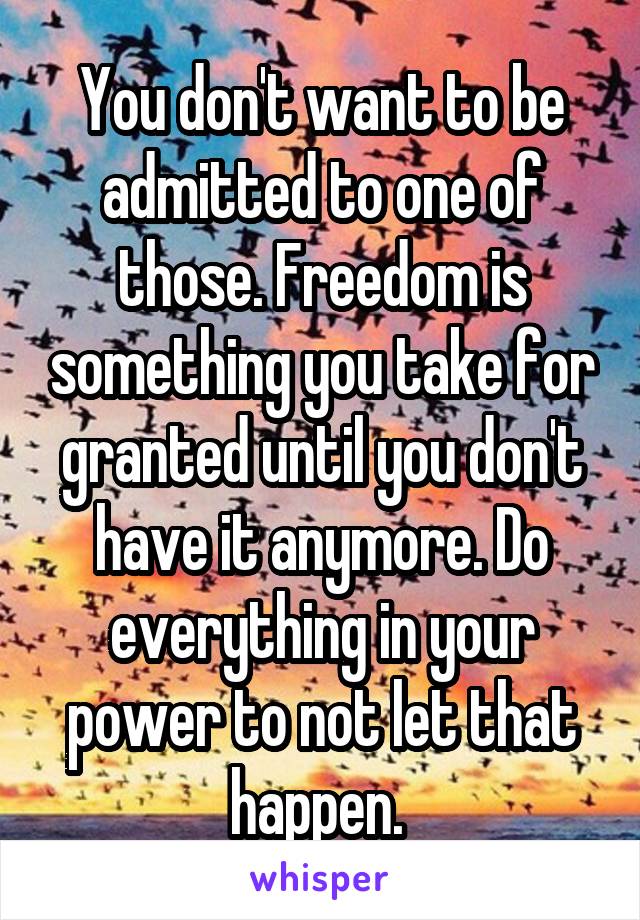 You don't want to be admitted to one of those. Freedom is something you take for granted until you don't have it anymore. Do everything in your power to not let that happen. 