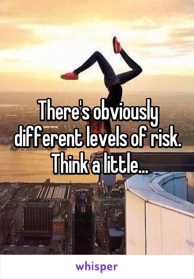 There's obviously different levels of risk.  Think a little...