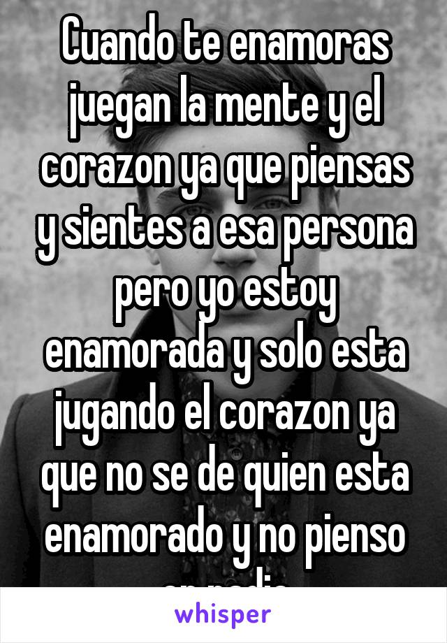 Cuando te enamoras juegan la mente y el corazon ya que piensas y sientes a esa persona pero yo estoy enamorada y solo esta jugando el corazon ya que no se de quien esta enamorado y no pienso en nadie