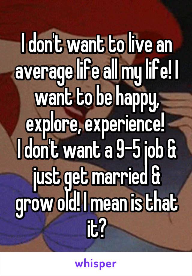 I don't want to live an average life all my life! I want to be happy, explore, experience! 
I don't want a 9-5 job & just get married & grow old! I mean is that it?