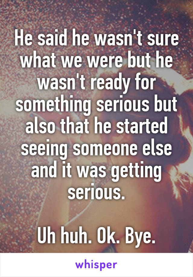 He said he wasn't sure what we were but he wasn't ready for something serious but also that he started seeing someone else and it was getting serious.

Uh huh. Ok. Bye.