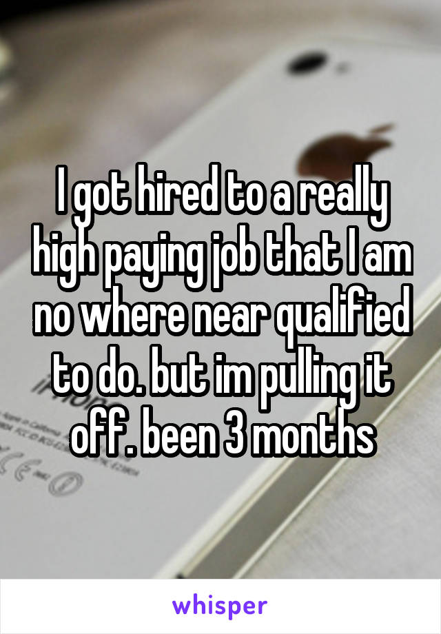 I got hired to a really high paying job that I am no where near qualified to do. but im pulling it off. been 3 months