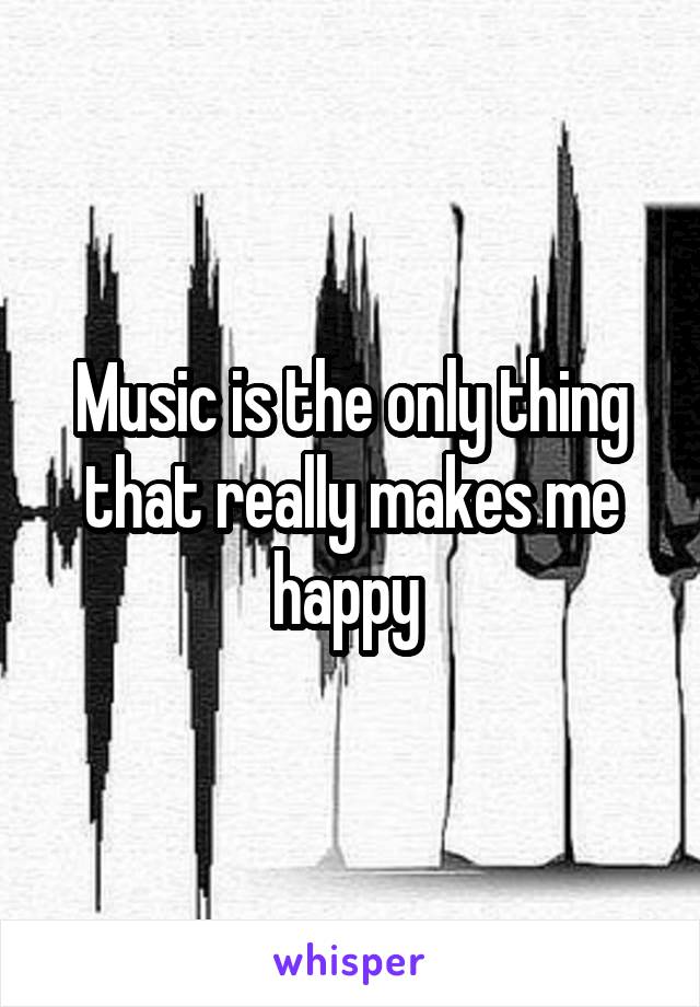 Music is the only thing that really makes me happy 