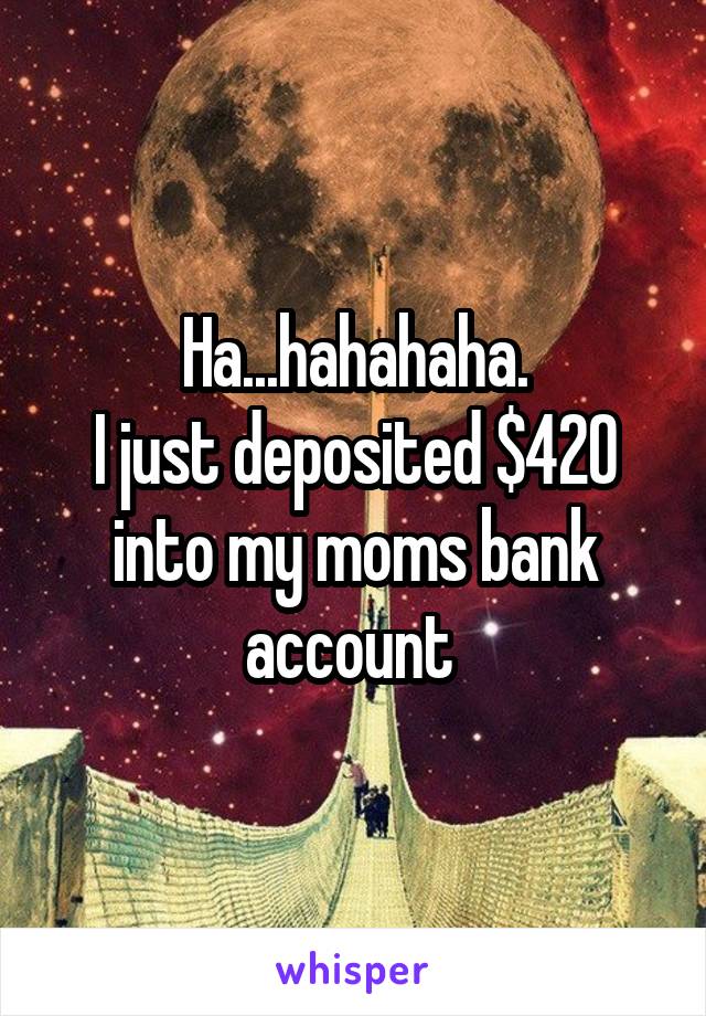 Ha...hahahaha.
I just deposited $420 into my moms bank account 