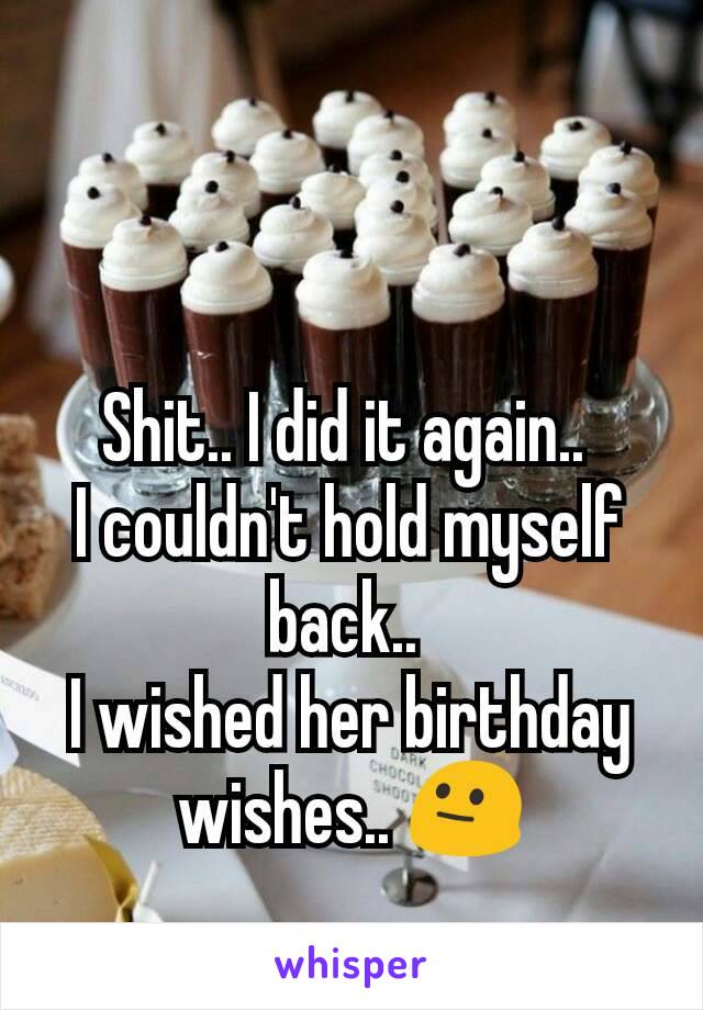 Shit.. I did it again.. 
I couldn't hold myself back.. 
I wished her birthday wishes.. 😐