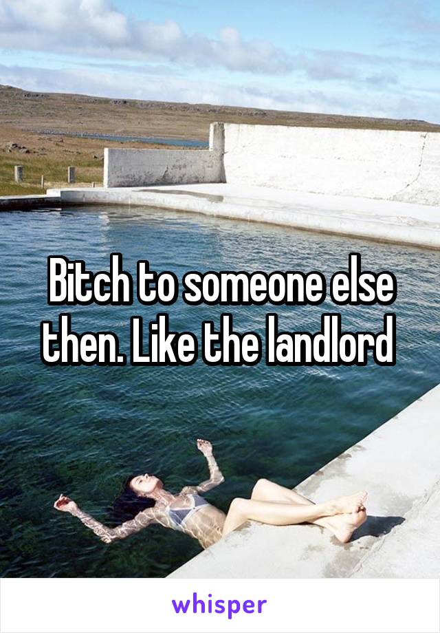 Bitch to someone else then. Like the landlord 