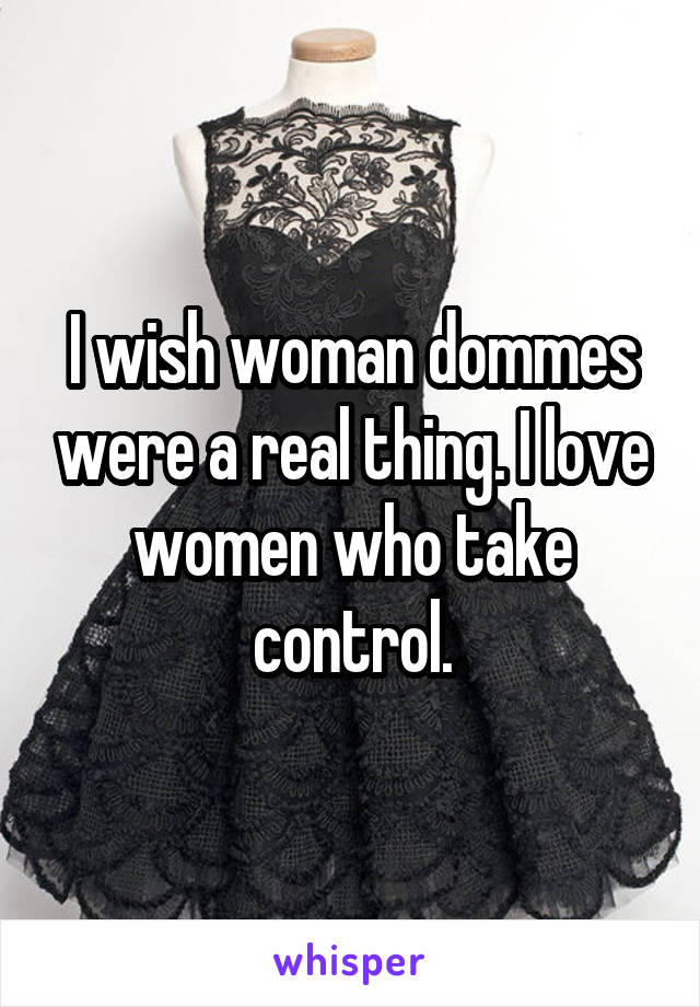 I wish woman dommes were a real thing. I love women who take control.