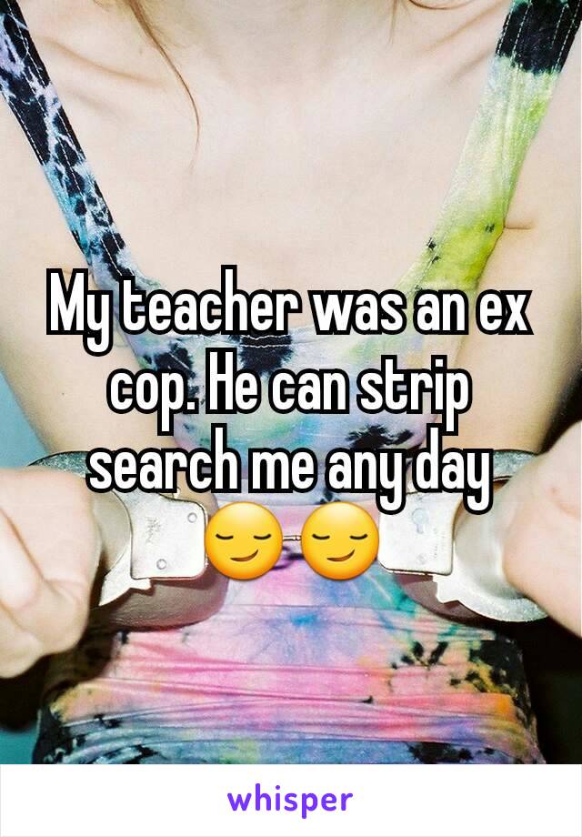 My teacher was an ex cop. He can strip search me any day 😏😏