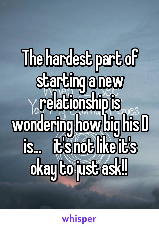 The hardest part of starting a new relationship is wondering how big his D is...    it's not like it's okay to just ask!! 