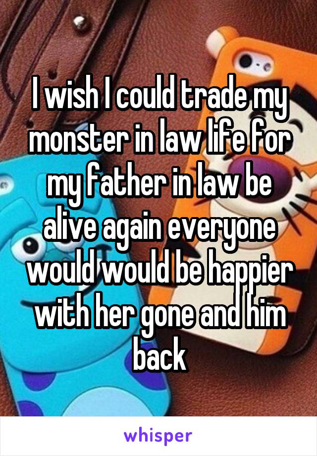 I wish I could trade my monster in law life for my father in law be alive again everyone would would be happier with her gone and him back