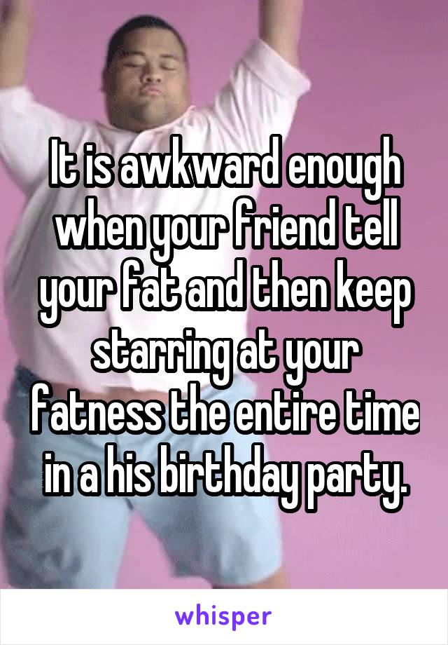 It is awkward enough when your friend tell your fat and then keep starring at your fatness the entire time in a his birthday party.