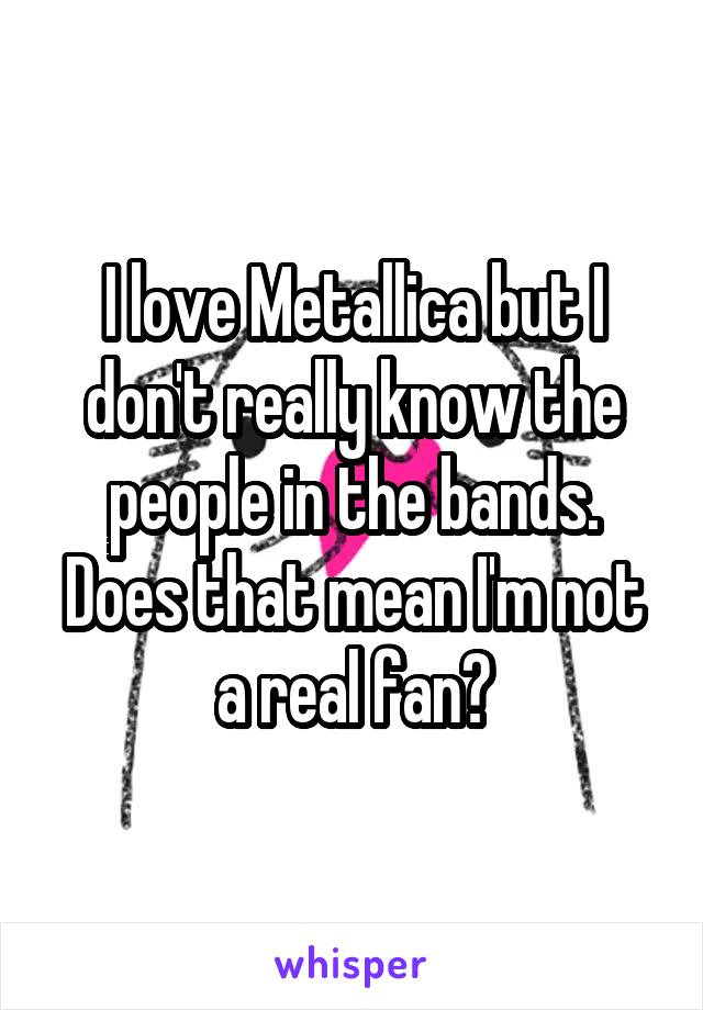 I love Metallica but I don't really know the people in the bands. Does that mean I'm not a real fan?