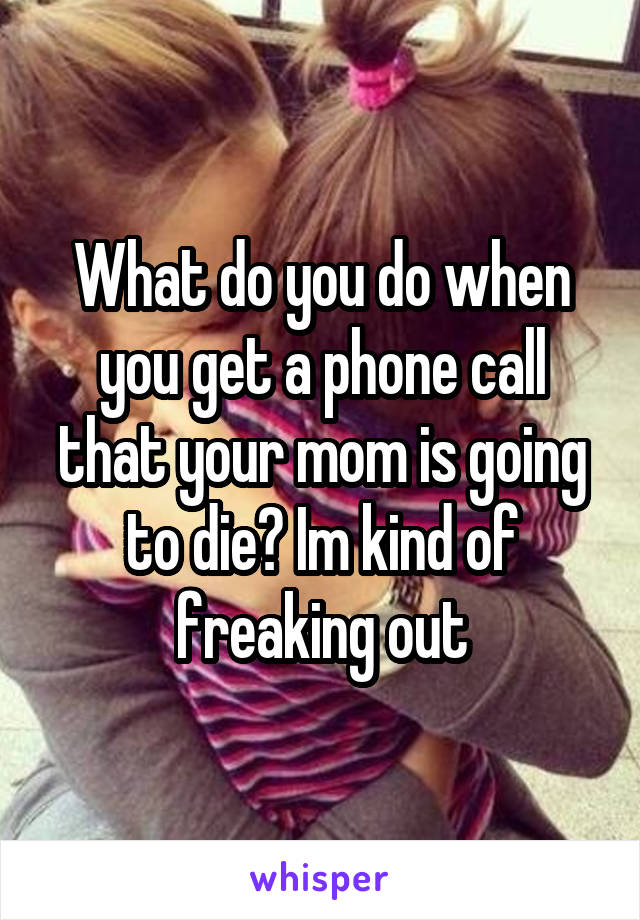 What do you do when you get a phone call that your mom is going to die? Im kind of freaking out