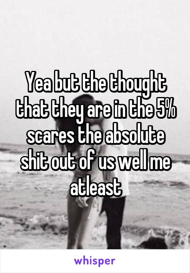 Yea but the thought that they are in the 5% scares the absolute shit out of us well me atleast