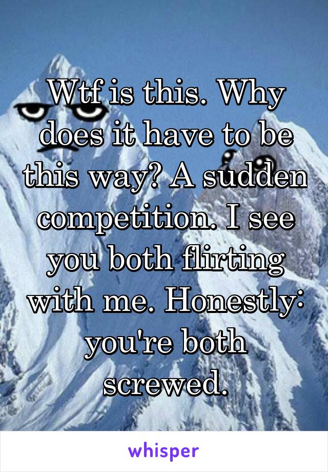 Wtf is this. Why does it have to be this way? A sudden competition. I see you both flirting with me. Honestly: you're both screwed.